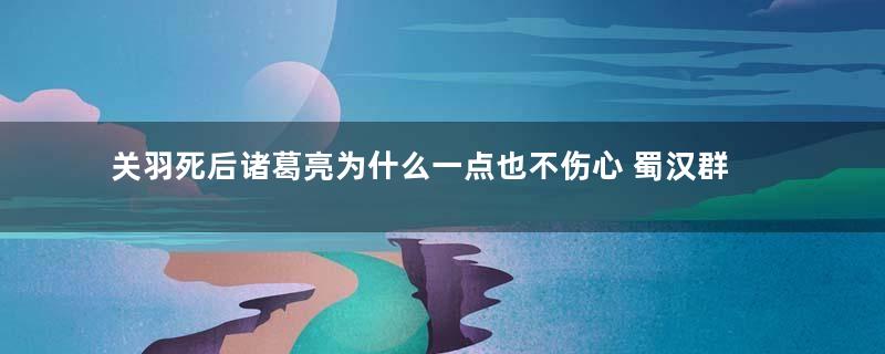 关羽死后诸葛亮为什么一点也不伤心 蜀汉群臣的态度又是什么样的